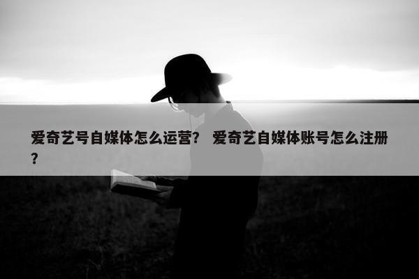 爱奇艺号自媒体怎么运营？ 爱奇艺自媒体账号怎么注册？