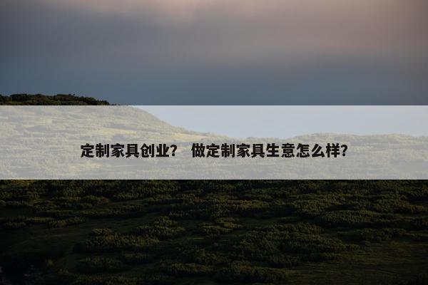 定制家具创业？ 做定制家具生意怎么样？