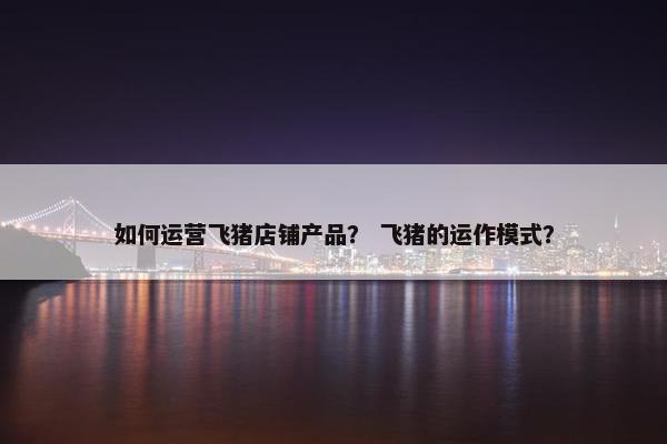 如何运营飞猪店铺产品？ 飞猪的运作模式？