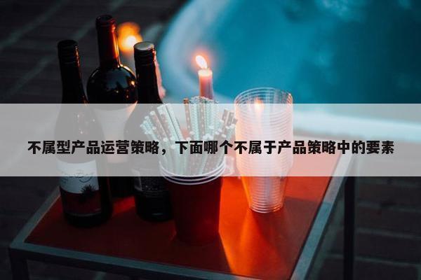 不属型产品运营策略,下面哪个不属于产品策略中的要素 不属型产品运营策略,下面哪个不属于产品策略中的要素