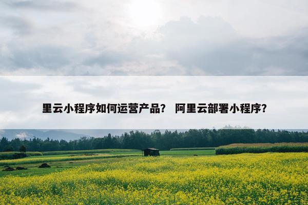 里云小程序如何运营产品？ 阿里云部署小程序？