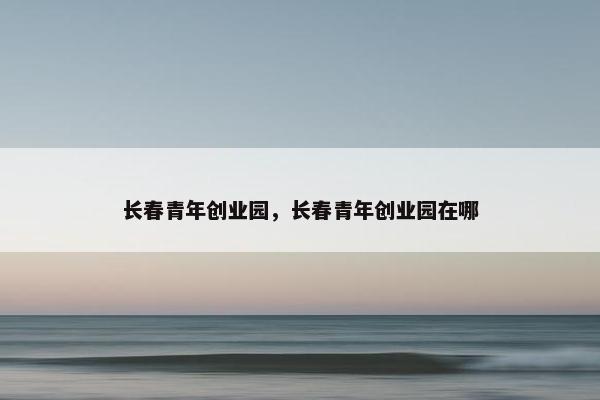 长春青年创业园，长春青年创业园在哪
