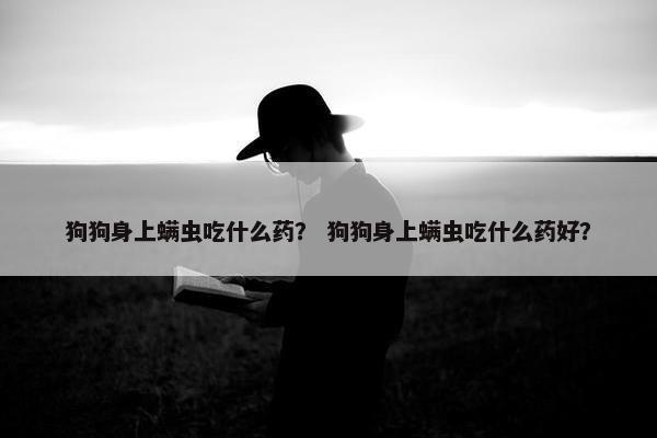 狗狗身上螨虫吃什么药？ 狗狗身上螨虫吃什么药好？