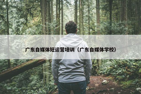 广东自媒体短运营培训（广东自媒体学校）