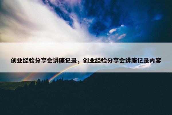 创业经验分享会讲座记录，创业经验分享会讲座记录内容