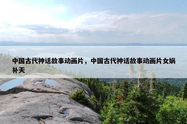 中国古代神话故事动画片，中国古代神话故事动画片女娲补天