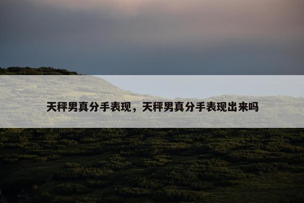 天秤男真分手表现，天秤男真分手表现出来吗