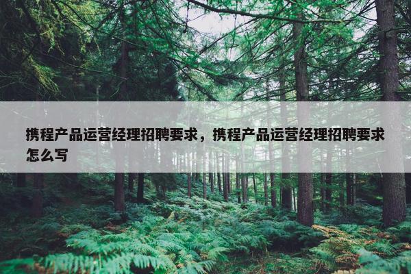 携程产品运营经理招聘要求，携程产品运营经理招聘要求怎么写