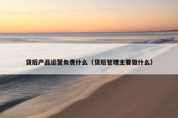 贷后产品运营负责什么（贷后管理主要做什么）