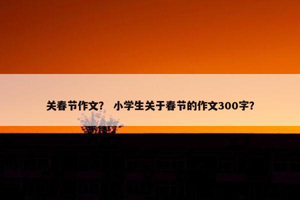关春节作文？ 小学生关于春节的作文300字？