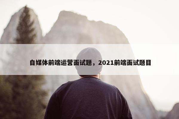 自媒体前端运营面试题，2021前端面试题目