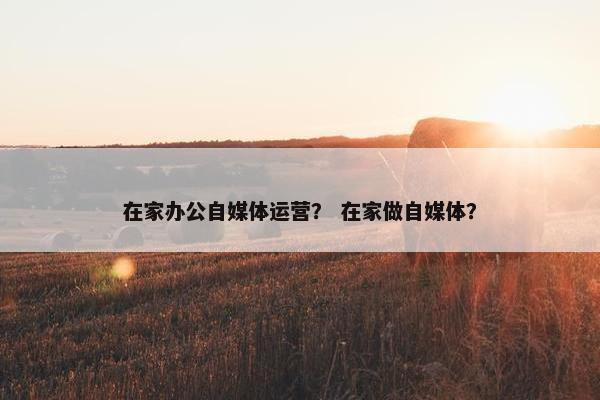 在家办公自媒体运营？ 在家做自媒体？