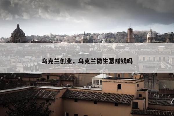 乌克兰创业，乌克兰做生意赚钱吗