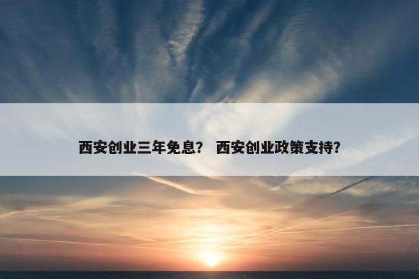西安创业三年免息？ 西安创业政策支持？