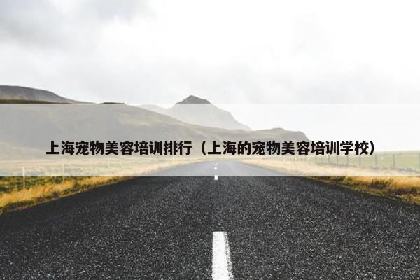 上海宠物美容培训排行（上海的宠物美容培训学校）