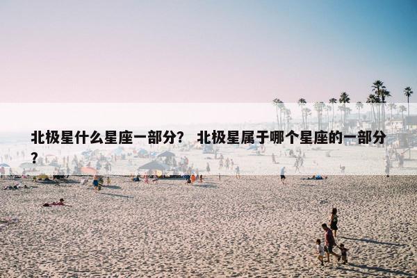 北极星什么星座一部分？ 北极星属于哪个星座的一部分？