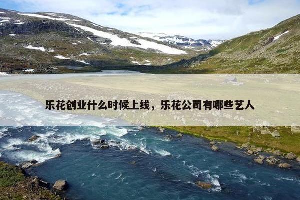 乐花创业什么时候上线，乐花公司有哪些艺人