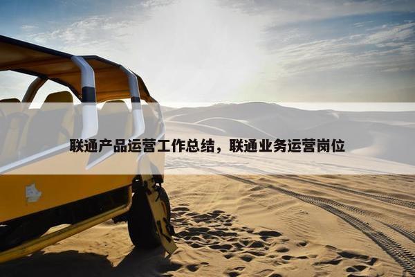 联通产品运营工作总结，联通业务运营岗位