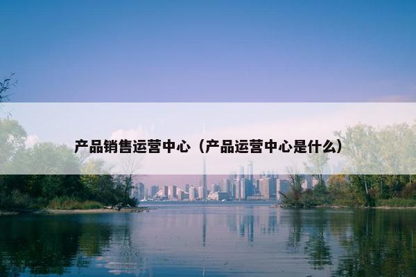 产品销售运营中心（产品运营中心是什么）