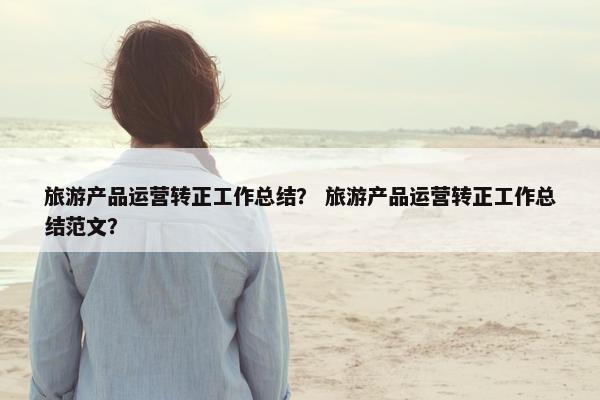 旅游产品运营转正工作总结？ 旅游产品运营转正工作总结范文？