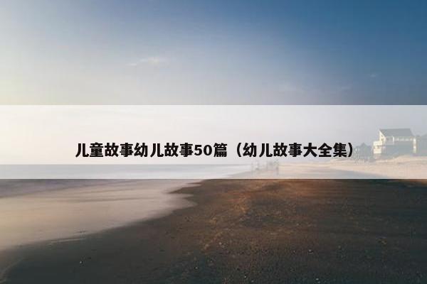 儿童故事幼儿故事50篇（幼儿故事大全集）