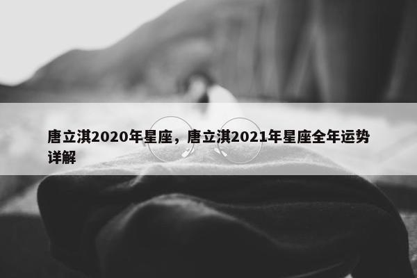 唐立淇2020年星座,唐立淇2021年星座全年运势详解 唐立淇2020年星座,唐立淇2021年星座全年运势详解