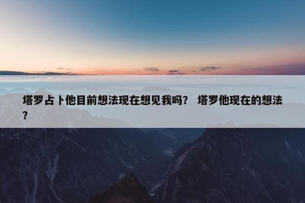 塔罗占卜他目前想法现在想见我吗？ 塔罗他现在的想法？