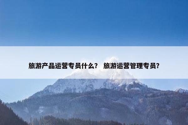 旅游产品运营专员什么？ 旅游运营管理专员？