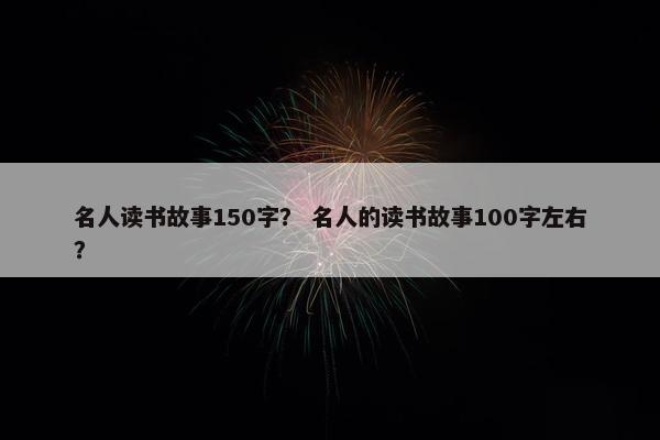 名人读书故事150字？ 名人的读书故事100字左右？