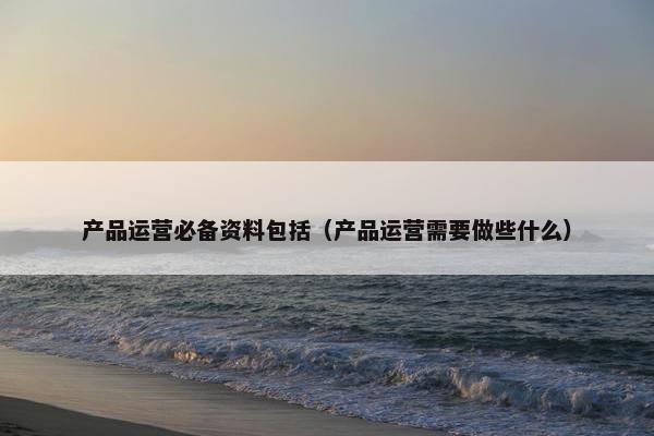 产品运营必备资料包括（产品运营需要做些什么）