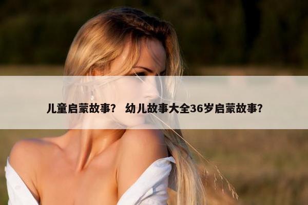 儿童启蒙故事？ 幼儿故事大全36岁启蒙故事？
