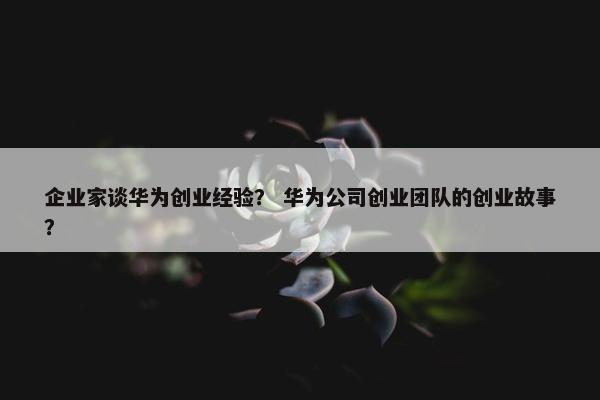 企业家谈华为创业经验？ 华为公司创业团队的创业故事？