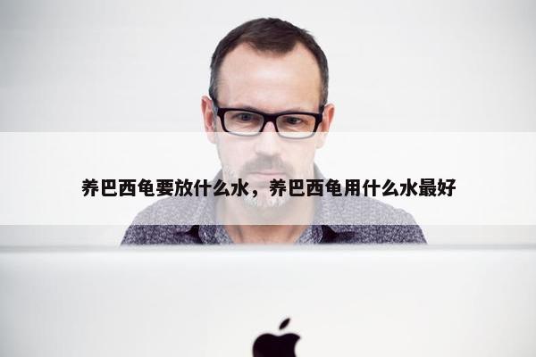 养巴西龟要放什么水，养巴西龟用什么水最好