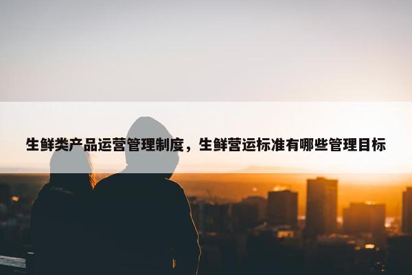 生鲜类产品运营管理制度，生鲜营运标准有哪些管理目标