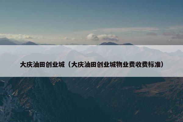 大庆油田创业城（大庆油田创业城物业费收费标准）