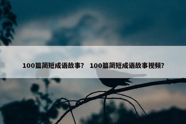 100篇简短成语故事？ 100篇简短成语故事视频？