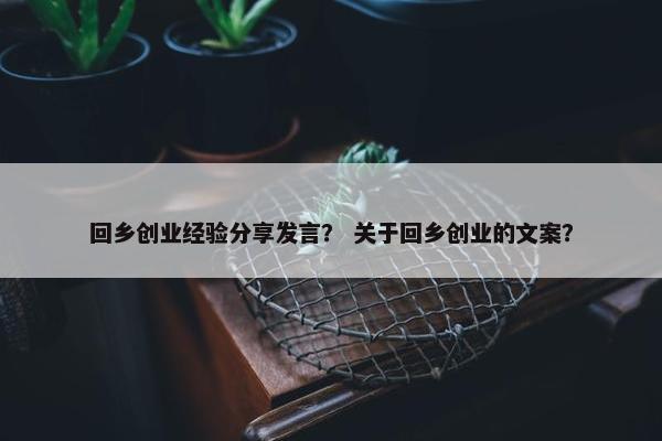 回乡创业经验分享发言？ 关于回乡创业的文案？