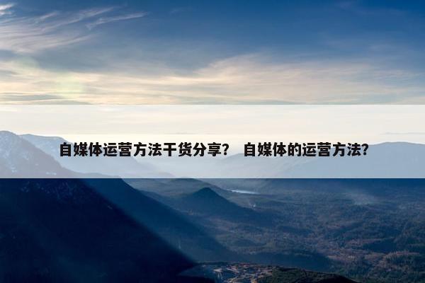 自媒体运营方法干货分享？ 自媒体的运营方法？