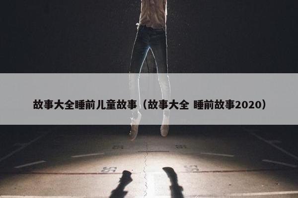 故事大全睡前儿童故事（故事大全 睡前故事2020）
