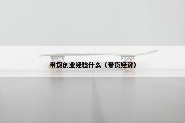 带货创业经验什么（带货经济）