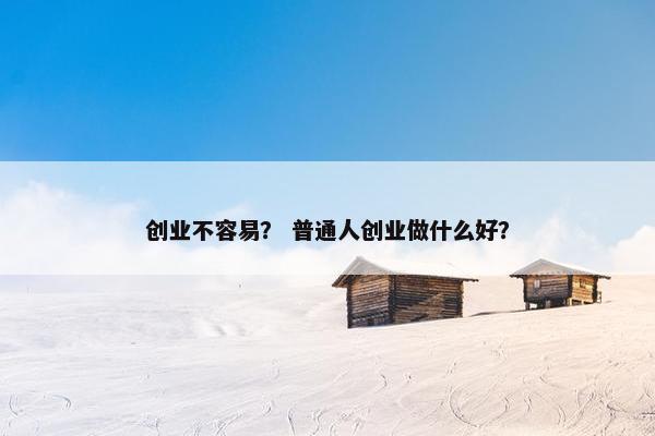 创业不容易？ 普通人创业做什么好？