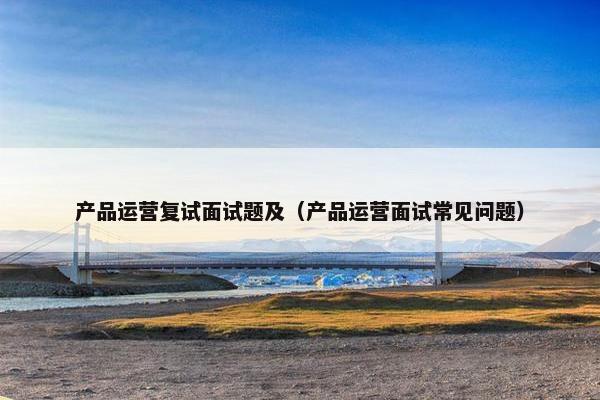 产品运营复试面试题及（产品运营面试常见问题）