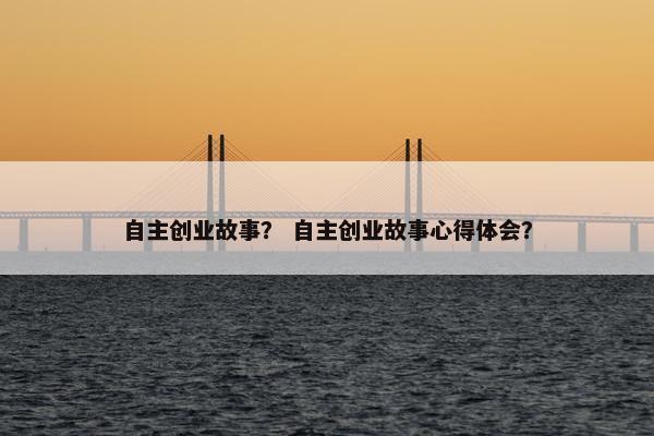 自主创业故事？ 自主创业故事心得体会？