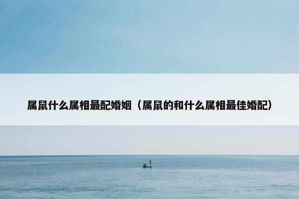 属鼠什么属相最配婚姻（属鼠的和什么属相最佳婚配）