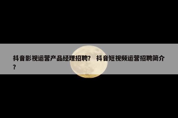 抖音影视运营产品经理招聘？ 抖音短视频运营招聘简介？