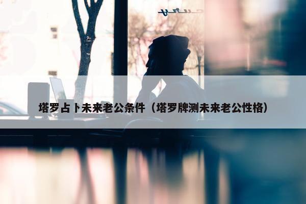 塔罗占卜未来老公条件（塔罗牌测未来老公性格）