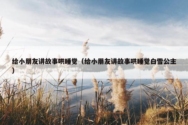 给小朋友讲故事哄睡觉（给小朋友讲故事哄睡觉白雪公主）