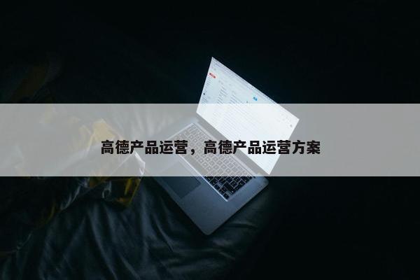 高德产品运营，高德产品运营方案