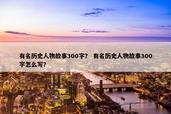 有名历史人物故事300字？ 有名历史人物故事300字怎么写？