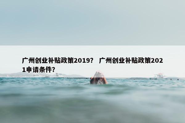 广州创业补贴政策2019？ 广州创业补贴政策2021申请条件？